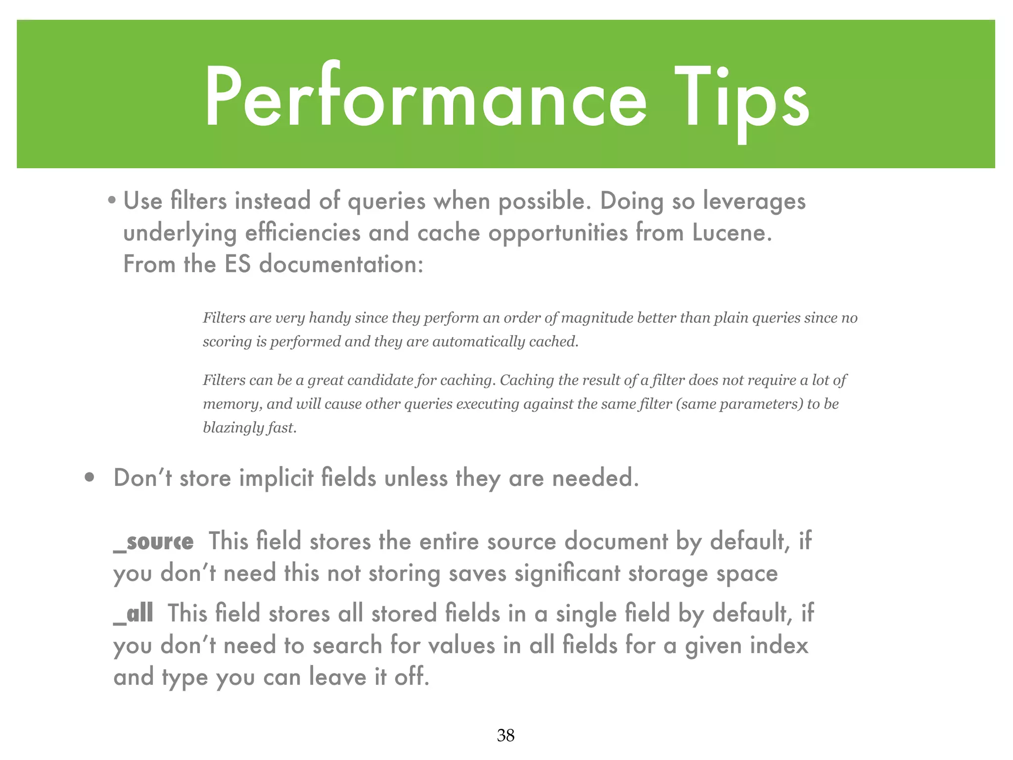 Performance Tips •Use ﬁlters instead of queries when possible. Doing so leverages underlying efﬁciencies and cache opportunities from Lucene. From the ES documentation: Filters are very handy since they perform an order of magnitude better than plain queries since no scoring is performed and they are automatically cached. Filters can be a great candidate for caching. Caching the result of a filter does not require a lot of memory, and will cause other queries executing against the same filter (same parameters) to be blazingly fast. • Don’t store implicit ﬁelds unless they are needed. _source This ﬁeld stores the entire source document by default, if you don’t need this not storing saves signiﬁcant storage space _all This ﬁeld stores all stored ﬁelds in a single ﬁeld by default, if you don’t need to search for values in all ﬁelds for a given index and type you can leave it off. 38 
