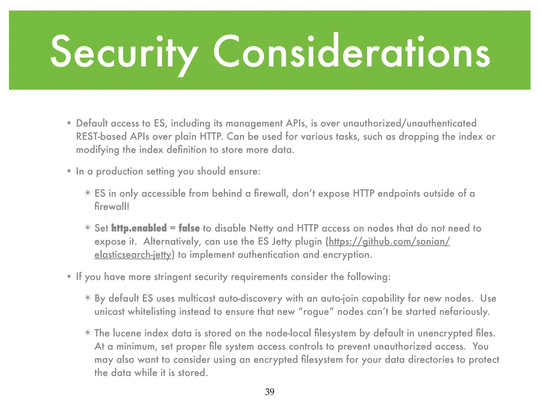Security Considerations • Default access to ES, including its management APIs, is over unauthorized/unauthenticated REST-based APIs over plain HTTP. Can be used for various tasks, such as dropping the index or modifying the index deﬁnition to store more data. • In a production setting you should ensure: ✴ ES in only accessible from behind a ﬁrewall, don’t expose HTTP endpoints outside of a ﬁrewall! ✴ Set http.enabled = false to disable Netty and HTTP access on nodes that do not need to expose it. Alternatively, can use the ES Jetty plugin (https://github.com/sonian/ elasticsearch-jetty) to implement authentication and encryption. • If you have more stringent security requirements consider the following: ✴ By default ES uses multicast auto-discovery with an auto-join capability for new nodes. Use unicast whitelisting instead to ensure that new “rogue” nodes can’t be started nefariously. ✴ The lucene index data is stored on the node-local ﬁlesystem by default in unencrypted ﬁles. At a minimum, set proper ﬁle system access controls to prevent unauthorized access. You may also want to consider using an encrypted ﬁlesystem for your data directories to protect the data while it is stored. 39 