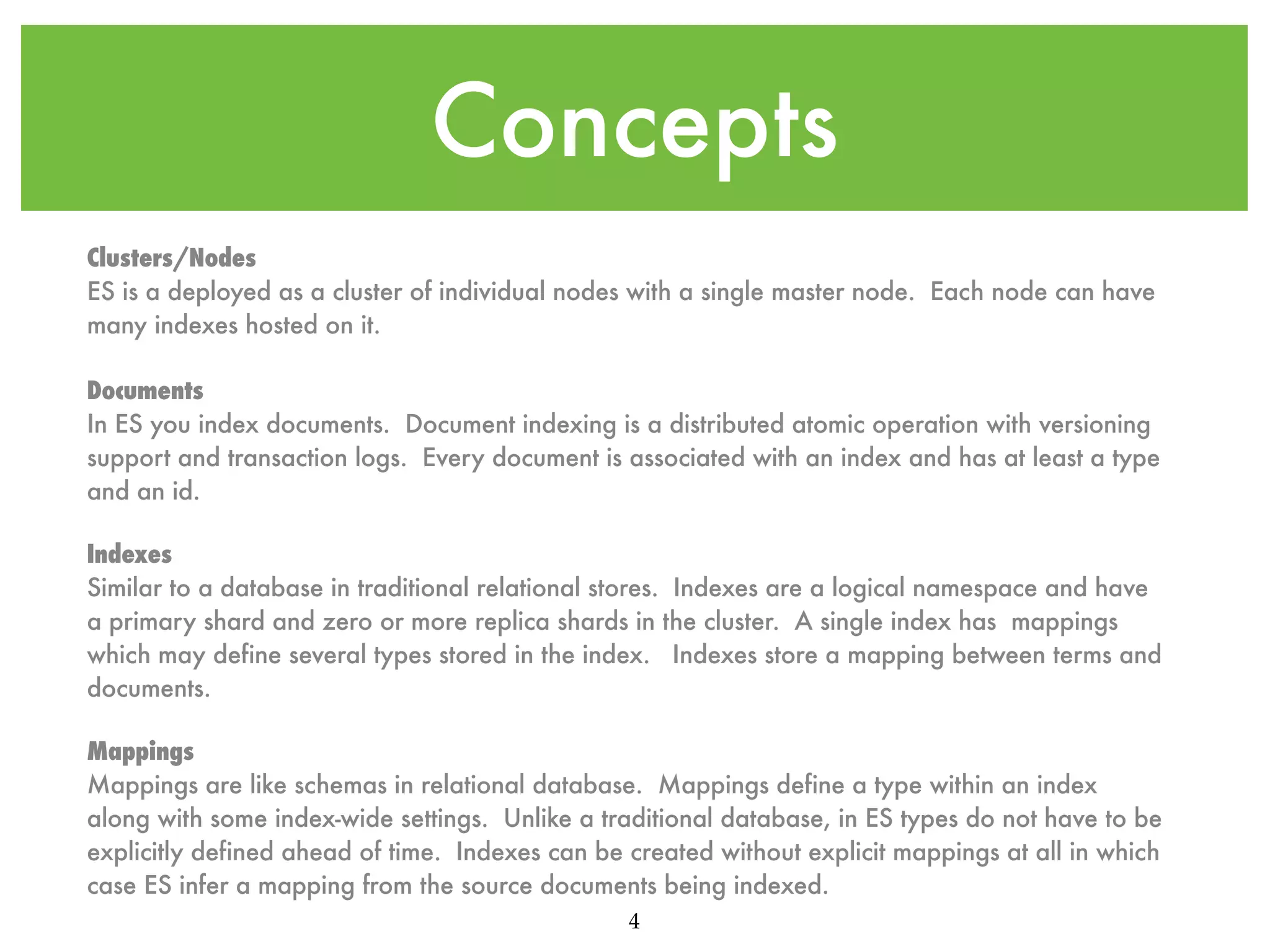 Concepts Clusters/Nodes ES is a deployed as a cluster of individual nodes with a single master node. Each node can have many indexes hosted on it. Documents In ES you index documents. Document indexing is a distributed atomic operation with versioning support and transaction logs. Every document is associated with an index and has at least a type and an id. Indexes Similar to a database in traditional relational stores. Indexes are a logical namespace and have a primary shard and zero or more replica shards in the cluster. A single index has mappings which may define several types stored in the index. Indexes store a mapping between terms and documents. Mappings Mappings are like schemas in relational database. Mappings define a type within an index along with some index-wide settings. Unlike a traditional database, in ES types do not have to be explicitly defined ahead of time. Indexes can be created without explicit mappings at all in which case ES infer a mapping from the source documents being indexed. 4 