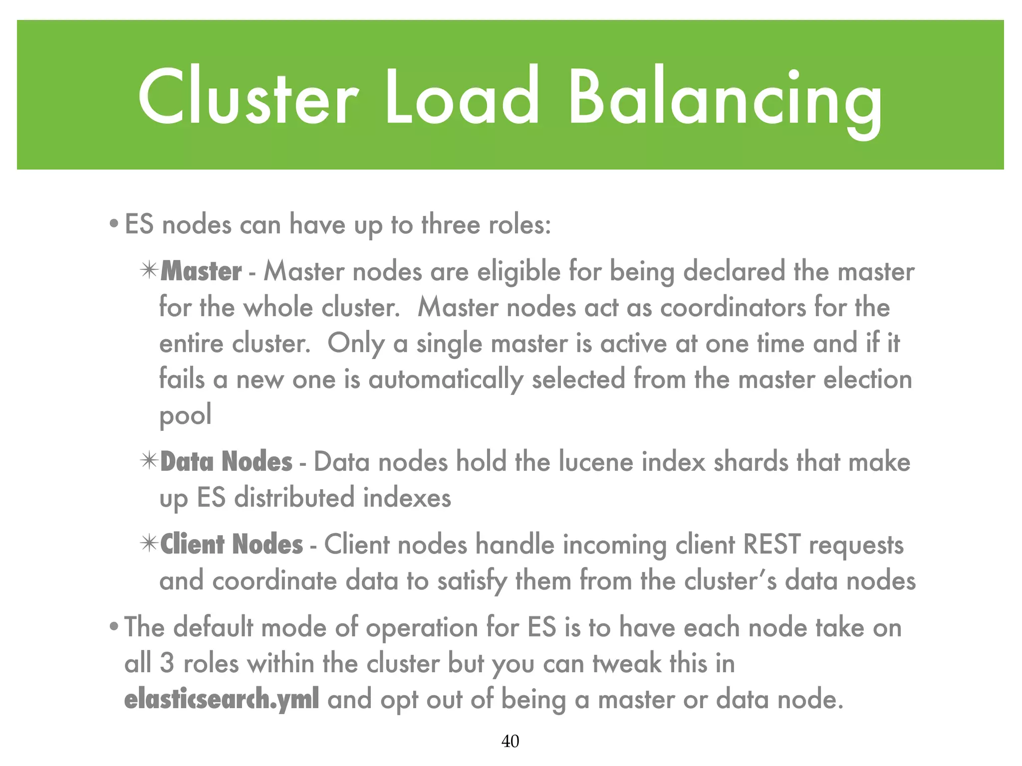 Cluster Load Balancing •ES nodes can have up to three roles: ✴Master - Master nodes are eligible for being declared the master for the whole cluster. Master nodes act as coordinators for the entire cluster. Only a single master is active at one time and if it fails a new one is automatically selected from the master election pool ✴Data Nodes - Data nodes hold the lucene index shards that make up ES distributed indexes ✴Client Nodes - Client nodes handle incoming client REST requests and coordinate data to satisfy them from the cluster’s data nodes •The default mode of operation for ES is to have each node take on all 3 roles within the cluster but you can tweak this in elasticsearch.yml and opt out of being a master or data node. 40 