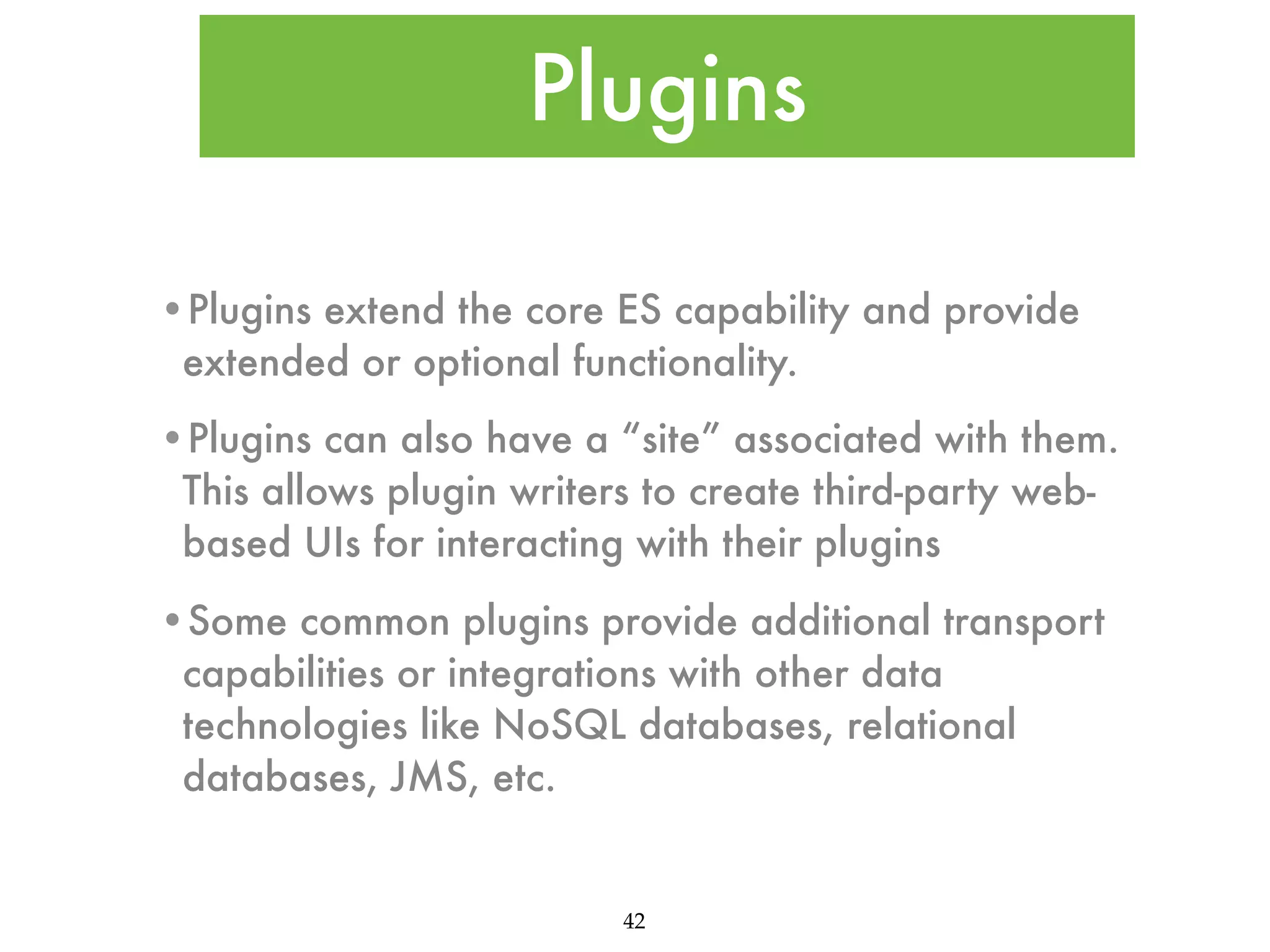 Plugins •Plugins extend the core ES capability and provide extended or optional functionality. •Plugins can also have a “site” associated with them. This allows plugin writers to create third-party webbased UIs for interacting with their plugins •Some common plugins provide additional transport capabilities or integrations with other data technologies like NoSQL databases, relational databases, JMS, etc. 42 