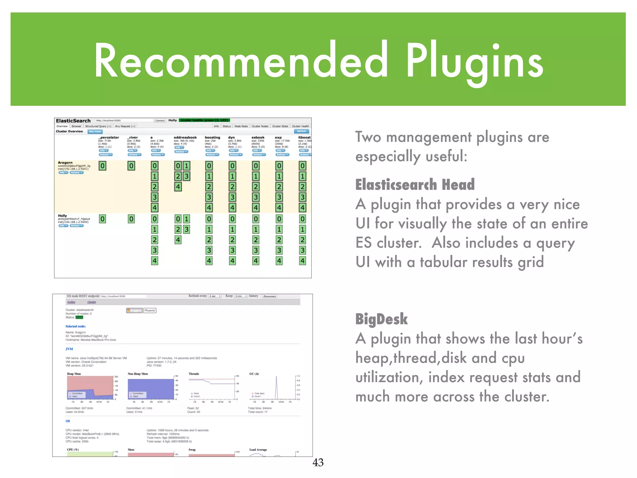 Recommended Plugins Two management plugins are especially useful: Elasticsearch Head A plugin that provides a very nice UI for visually the state of an entire ES cluster. Also includes a query UI with a tabular results grid BigDesk A plugin that shows the last hour’s heap,thread,disk and cpu utilization, index request stats and much more across the cluster. 43 