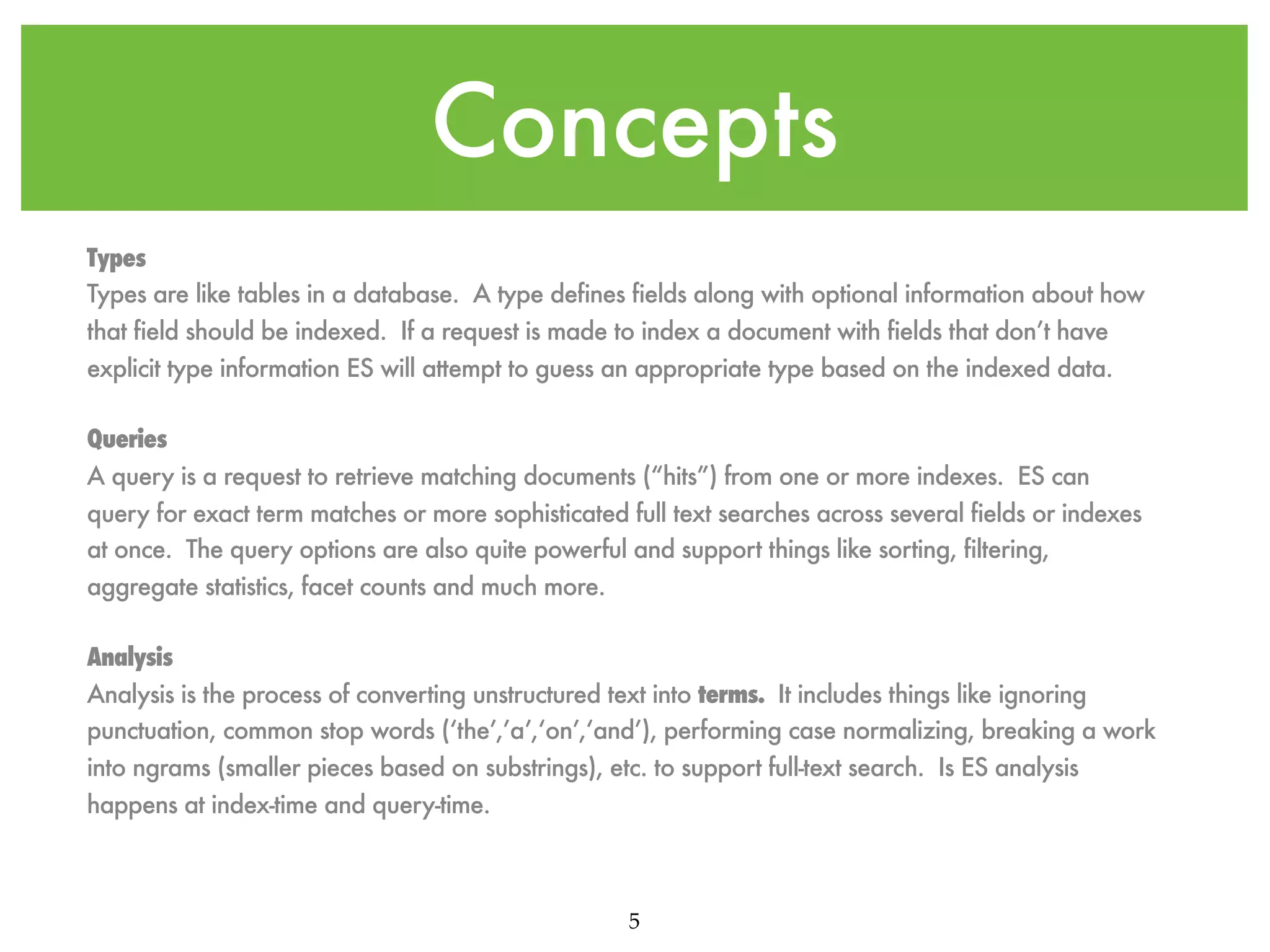Concepts Types Types are like tables in a database. A type defines fields along with optional information about how that field should be indexed. If a request is made to index a document with fields that don’t have explicit type information ES will attempt to guess an appropriate type based on the indexed data. Queries A query is a request to retrieve matching documents (“hits”) from one or more indexes. ES can query for exact term matches or more sophisticated full text searches across several fields or indexes at once. The query options are also quite powerful and support things like sorting, filtering, aggregate statistics, facet counts and much more. Analysis Analysis is the process of converting unstructured text into terms. It includes things like ignoring punctuation, common stop words (‘the’,’a’,‘on’,‘and’), performing case normalizing, breaking a work into ngrams (smaller pieces based on substrings), etc. to support full-text search. Is ES analysis happens at index-time and query-time. 5 