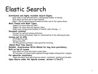 Elastic Search
 Distributed and Highly Available Search Engine.
 Each index is fully sharded with a configurable number of shards.
 Each shard can have one or more replicas.
 Read / Search operations performed on either one of the replica shard.
 Multi Tenant with Multi Types.
 Support for more than one index.
 Support for more than one type per index.
 Index level configuration (number of shards, index storage, ...).
 Document oriented
 No need for upfront schema definition.
 Schema can be defined per type for customization of the indexing process.
 Various set of APIs
 HTTP RESTful API
 Native Java API.
 All APIs perform automatic node operation rerouting.
 (Near) Real Time Search.
 Reliable, Asynchronous Write Behind for long term persistency.
 Built on top of Lucene
 Each shard is a fully functional Lucene index
 All the power of Lucene easily exposed through simple configuration / plugins.
 Per operation consistency
 Single document level operations are atomic, consistent, isolated and durable.
 Open Source under the Apache License, version 2 ("ALv2")
22
 