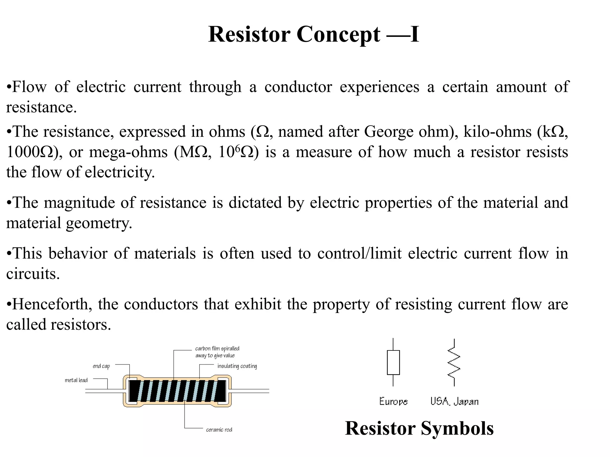 Resistor Concept —I
•Flow of electric current through a conductor experiences a certain amount of
resistance.
•The resistance, expressed in ohms (W, named after George ohm), kilo-ohms (kW,
1000W), or mega-ohms (MW, 106W) is a measure of how much a resistor resists
the flow of electricity.
•The magnitude of resistance is dictated by electric properties of the material and
material geometry.
•This behavior of materials is often used to control/limit electric current flow in
circuits.
•Henceforth, the conductors that exhibit the property of resisting current flow are
called resistors.
Resistor Symbols
 