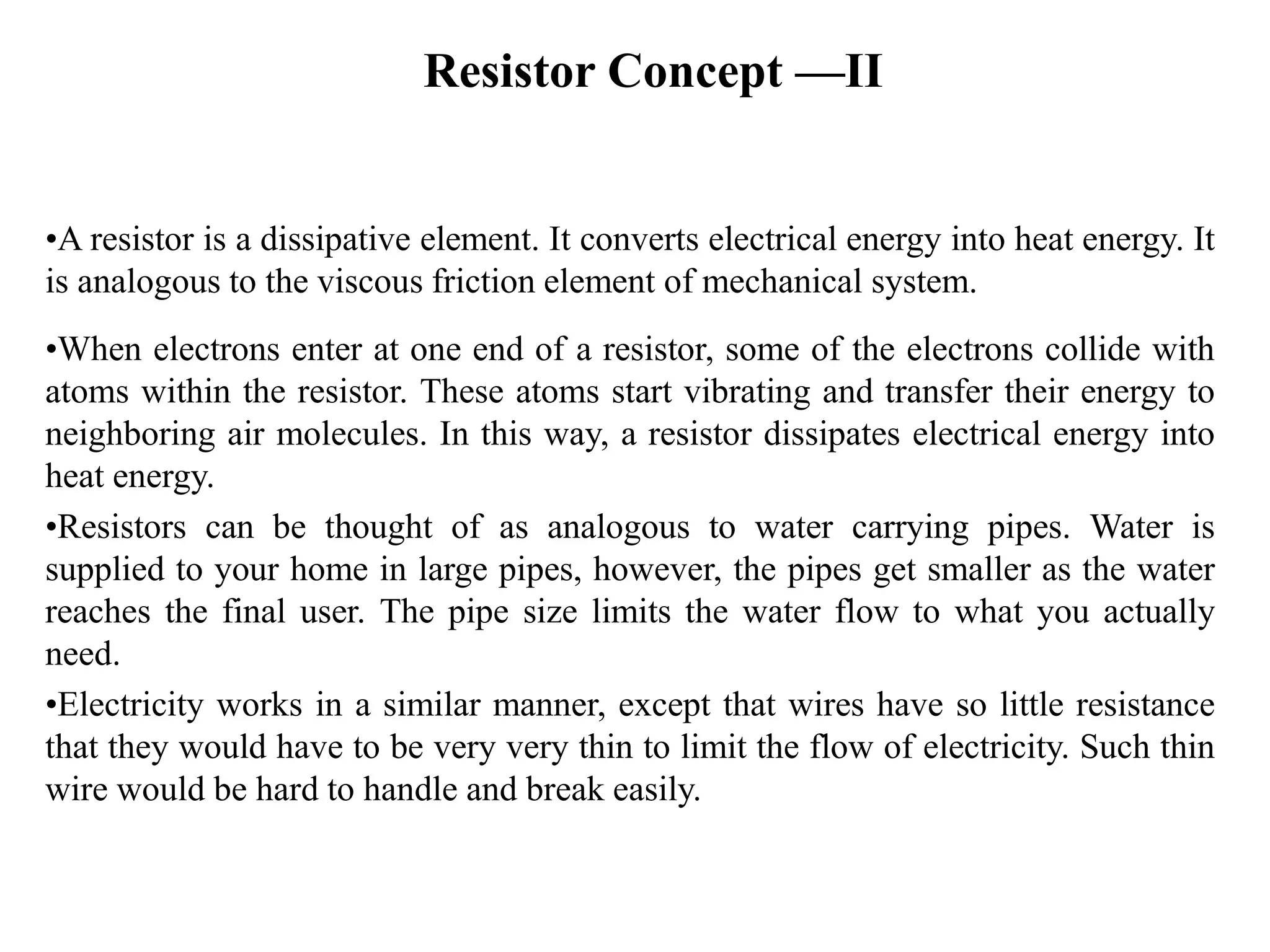 Resistor Concept —II
•A resistor is a dissipative element. It converts electrical energy into heat energy. It
is analogous to the viscous friction element of mechanical system.
•When electrons enter at one end of a resistor, some of the electrons collide with
atoms within the resistor. These atoms start vibrating and transfer their energy to
neighboring air molecules. In this way, a resistor dissipates electrical energy into
heat energy.
•Resistors can be thought of as analogous to water carrying pipes. Water is
supplied to your home in large pipes, however, the pipes get smaller as the water
reaches the final user. The pipe size limits the water flow to what you actually
need.
•Electricity works in a similar manner, except that wires have so little resistance
that they would have to be very very thin to limit the flow of electricity. Such thin
wire would be hard to handle and break easily.
 