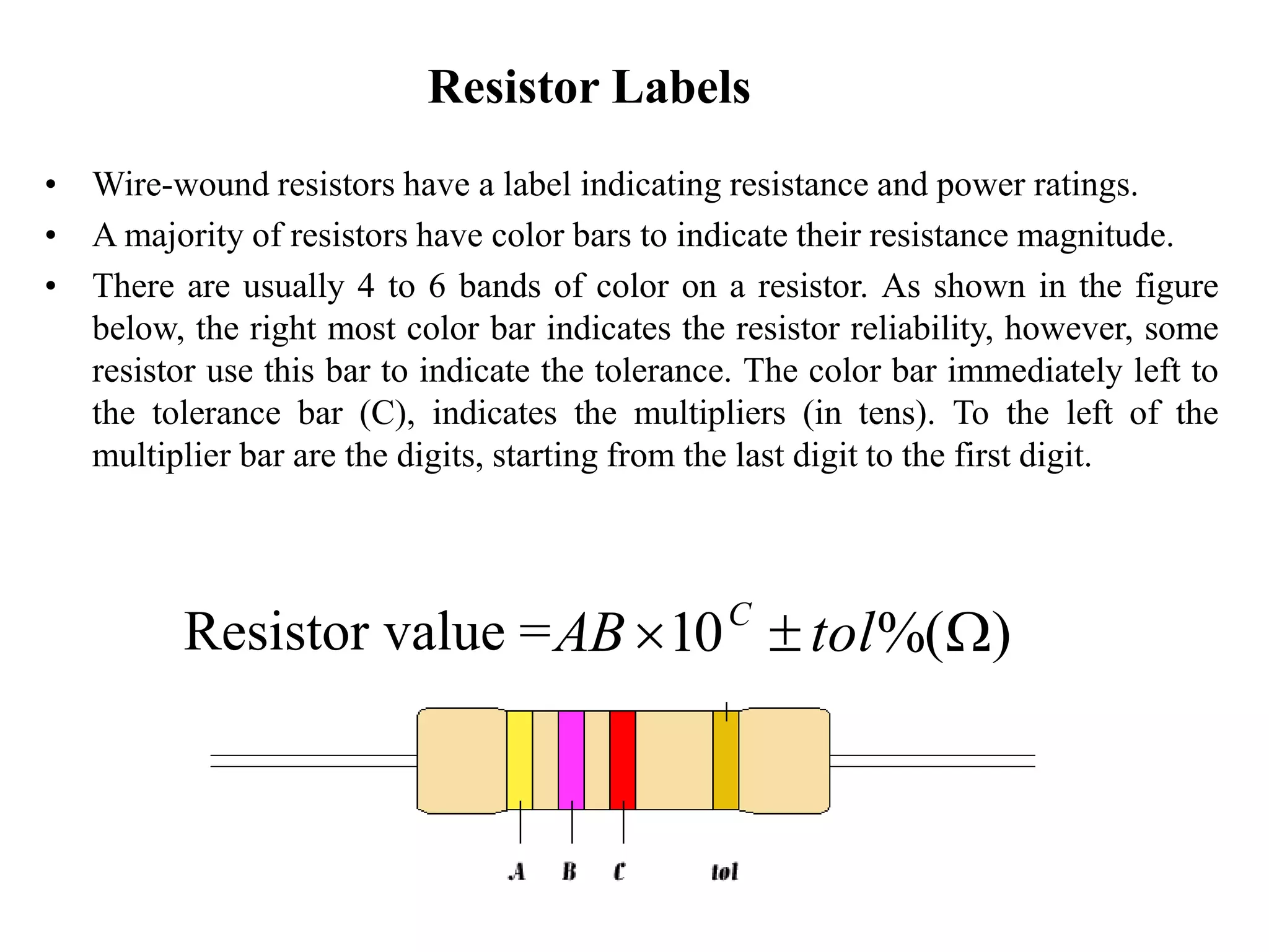 Resistor Labels
• Wire-wound resistors have a label indicating resistance and power ratings.
• A majority of resistors have color bars to indicate their resistance magnitude.
• There are usually 4 to 6 bands of color on a resistor. As shown in the figure
below, the right most color bar indicates the resistor reliability, however, some
resistor use this bar to indicate the tolerance. The color bar immediately left to
the tolerance bar (C), indicates the multipliers (in tens). To the left of the
multiplier bar are the digits, starting from the last digit to the first digit.
Resistor value = )%(10 W tolAB C
 