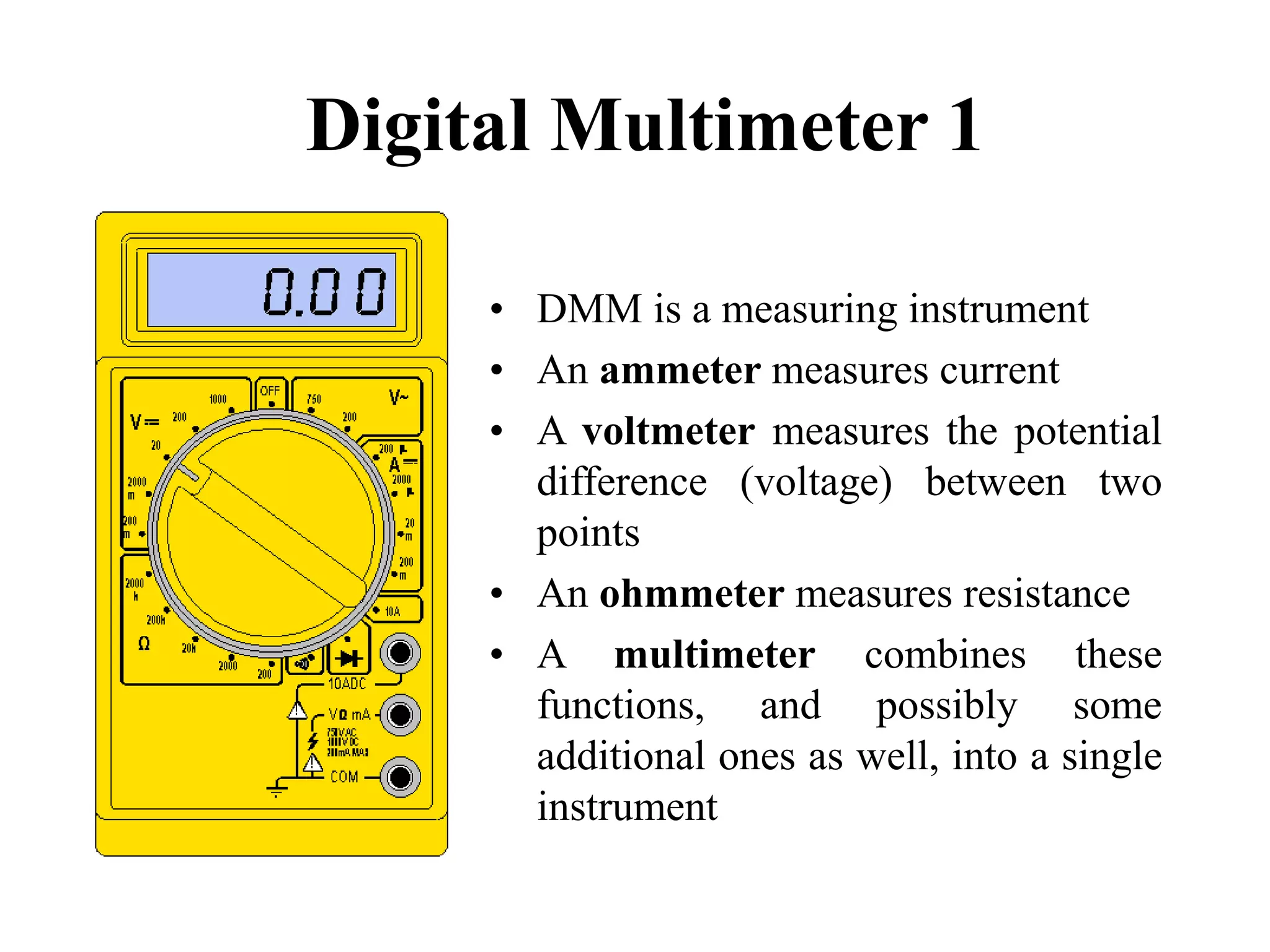 Digital Multimeter 1
• DMM is a measuring instrument
• An ammeter measures current
• A voltmeter measures the potential
difference (voltage) between two
points
• An ohmmeter measures resistance
• A multimeter combines these
functions, and possibly some
additional ones as well, into a single
instrument
 