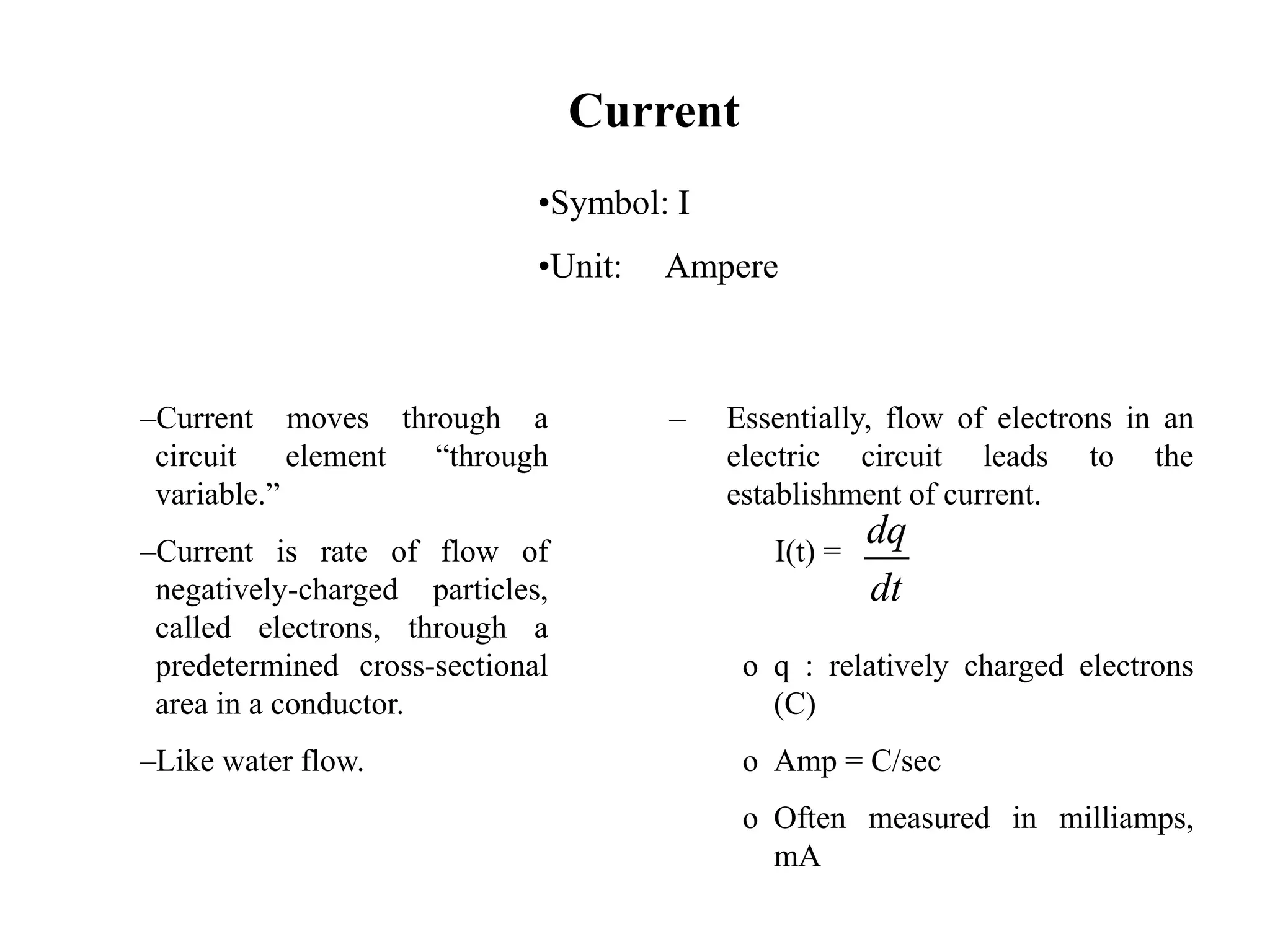 Current
–Current moves through a
circuit element “through
variable.”
–Current is rate of flow of
negatively-charged particles,
called electrons, through a
predetermined cross-sectional
area in a conductor.
–Like water flow.
– Essentially, flow of electrons in an
electric circuit leads to the
establishment of current.
I(t) =
o q : relatively charged electrons
(C)
o Amp = C/sec
o Often measured in milliamps,
mA
dq
dt
•Symbol: I
•Unit: Ampere
 