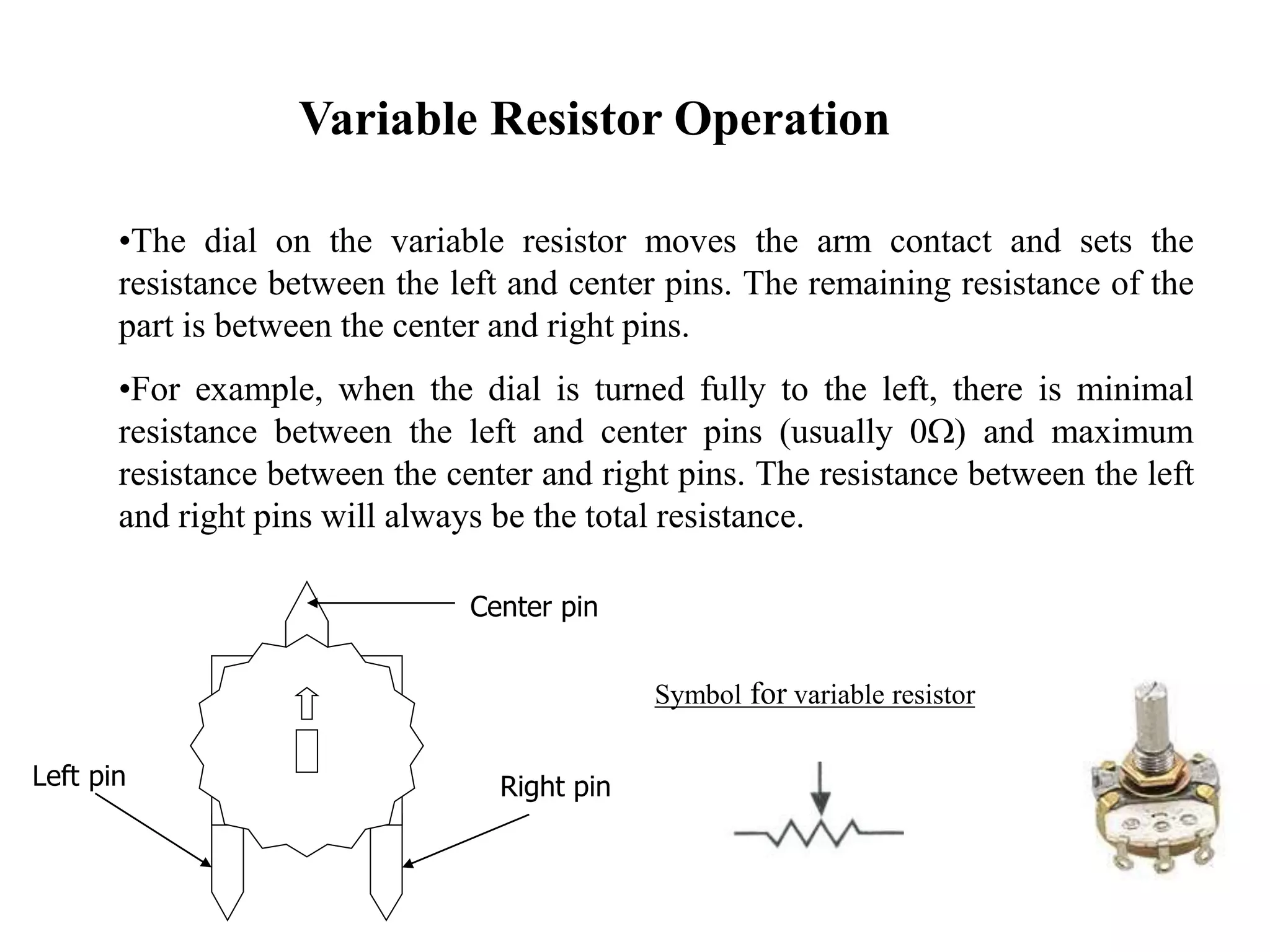 Variable Resistor Operation
•The dial on the variable resistor moves the arm contact and sets the
resistance between the left and center pins. The remaining resistance of the
part is between the center and right pins.
•For example, when the dial is turned fully to the left, there is minimal
resistance between the left and center pins (usually 0W) and maximum
resistance between the center and right pins. The resistance between the left
and right pins will always be the total resistance.
Symbol for variable resistor
Center pin
Left pin Right pin
 