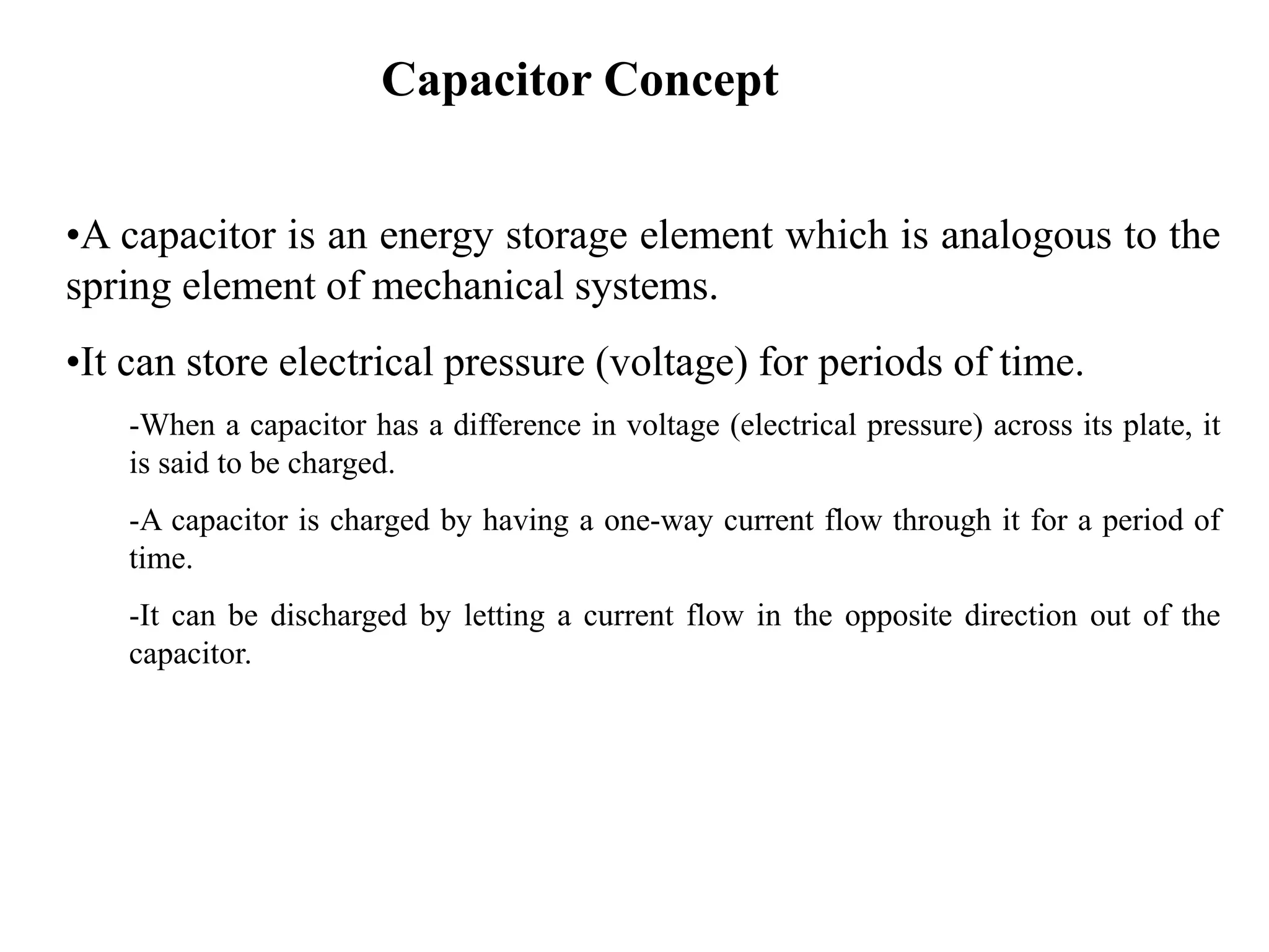 Capacitor Concept
•A capacitor is an energy storage element which is analogous to the
spring element of mechanical systems.
•It can store electrical pressure (voltage) for periods of time.
-When a capacitor has a difference in voltage (electrical pressure) across its plate, it
is said to be charged.
-A capacitor is charged by having a one-way current flow through it for a period of
time.
-It can be discharged by letting a current flow in the opposite direction out of the
capacitor.
 
