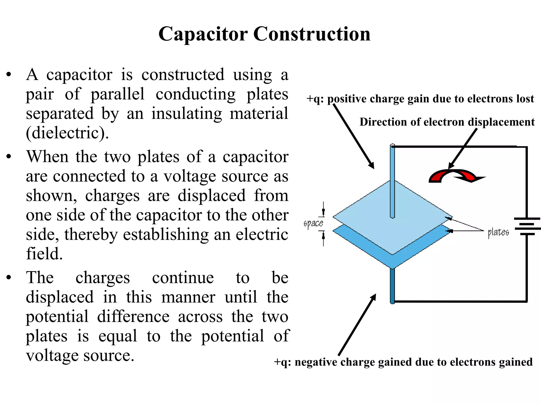 Capacitor Construction
• A capacitor is constructed using a
pair of parallel conducting plates
separated by an insulating material
(dielectric).
• When the two plates of a capacitor
are connected to a voltage source as
shown, charges are displaced from
one side of the capacitor to the other
side, thereby establishing an electric
field.
• The charges continue to be
displaced in this manner until the
potential difference across the two
plates is equal to the potential of
voltage source.
+q: positive charge gain due to electrons lost
+q: negative charge gained due to electrons gained
Direction of electron displacement
 