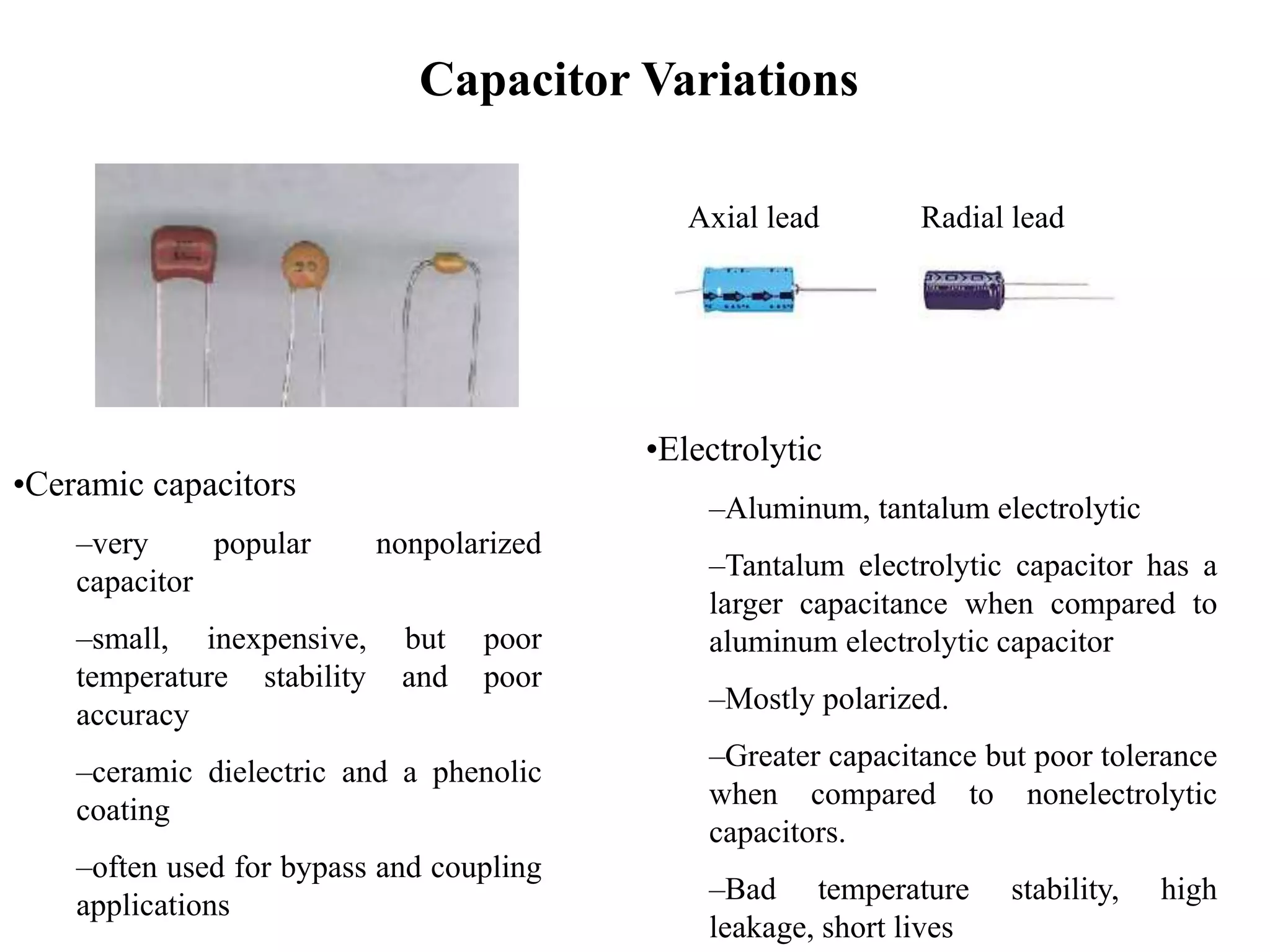 Capacitor Variations
•Ceramic capacitors
–very popular nonpolarized
capacitor
–small, inexpensive, but poor
temperature stability and poor
accuracy
–ceramic dielectric and a phenolic
coating
–often used for bypass and coupling
applications
•Electrolytic
–Aluminum, tantalum electrolytic
–Tantalum electrolytic capacitor has a
larger capacitance when compared to
aluminum electrolytic capacitor
–Mostly polarized.
–Greater capacitance but poor tolerance
when compared to nonelectrolytic
capacitors.
–Bad temperature stability, high
leakage, short lives
Axial lead Radial lead
 