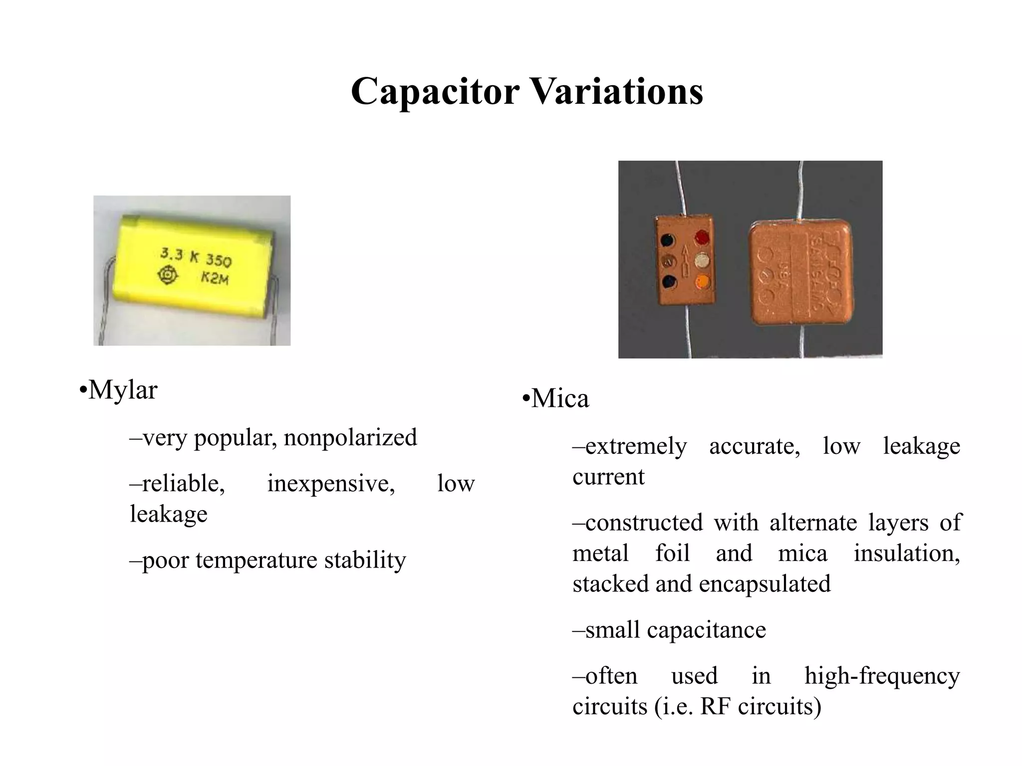 Capacitor Variations
•Mylar
–very popular, nonpolarized
–reliable, inexpensive, low
leakage
–poor temperature stability
•Mica
–extremely accurate, low leakage
current
–constructed with alternate layers of
metal foil and mica insulation,
stacked and encapsulated
–small capacitance
–often used in high-frequency
circuits (i.e. RF circuits)
 