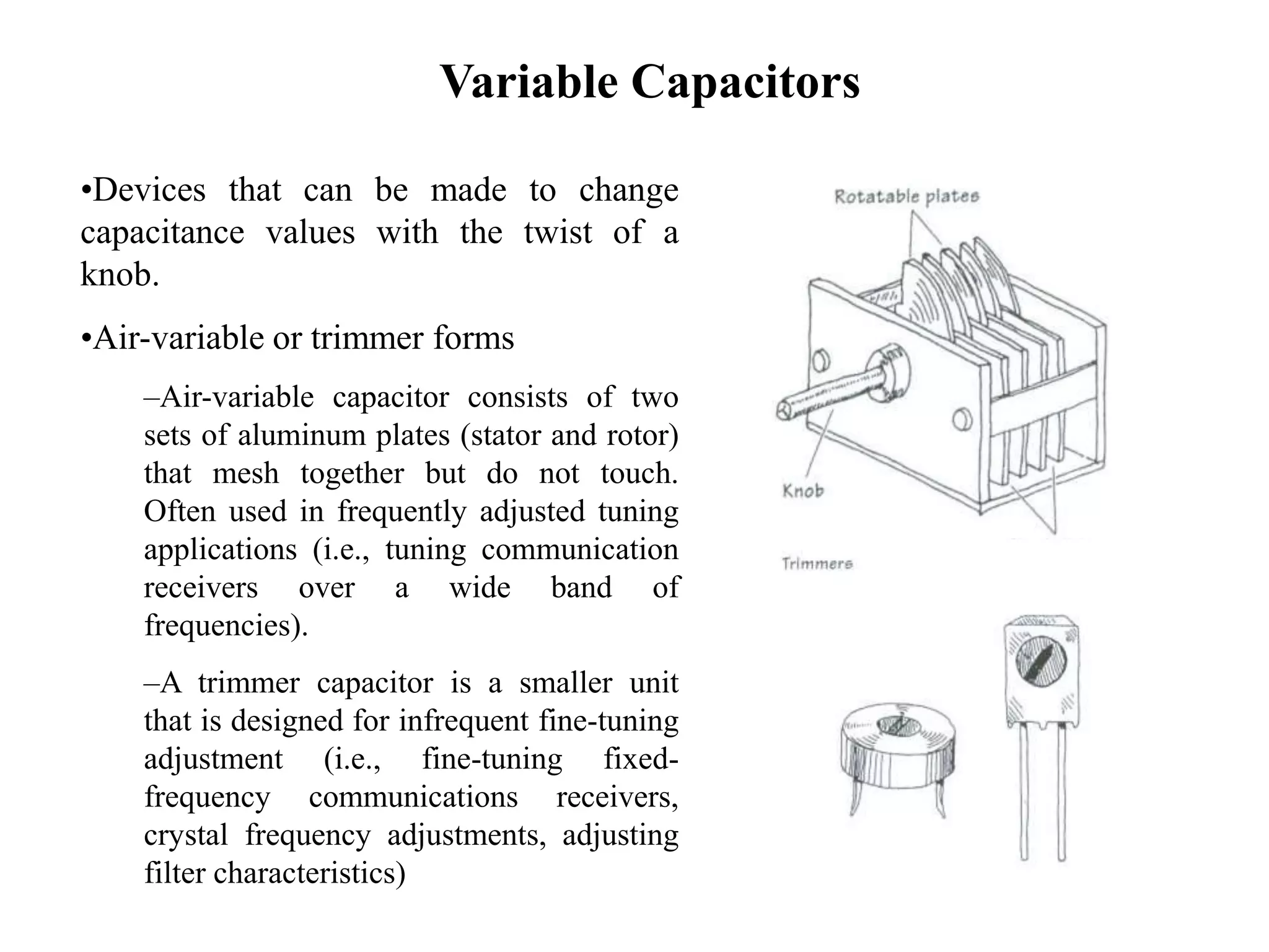 Variable Capacitors
•Devices that can be made to change
capacitance values with the twist of a
knob.
•Air-variable or trimmer forms
–Air-variable capacitor consists of two
sets of aluminum plates (stator and rotor)
that mesh together but do not touch.
Often used in frequently adjusted tuning
applications (i.e., tuning communication
receivers over a wide band of
frequencies).
–A trimmer capacitor is a smaller unit
that is designed for infrequent fine-tuning
adjustment (i.e., fine-tuning fixed-
frequency communications receivers,
crystal frequency adjustments, adjusting
filter characteristics)
 
