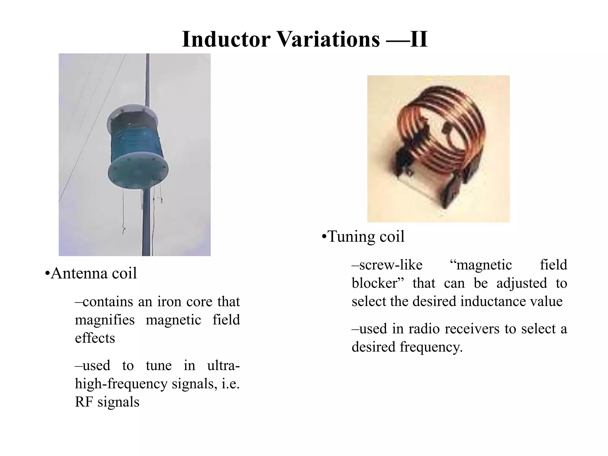 Inductor Variations —II
•Antenna coil
–contains an iron core that
magnifies magnetic field
effects
–used to tune in ultra-
high-frequency signals, i.e.
RF signals
•Tuning coil
–screw-like “magnetic field
blocker” that can be adjusted to
select the desired inductance value
–used in radio receivers to select a
desired frequency.
 