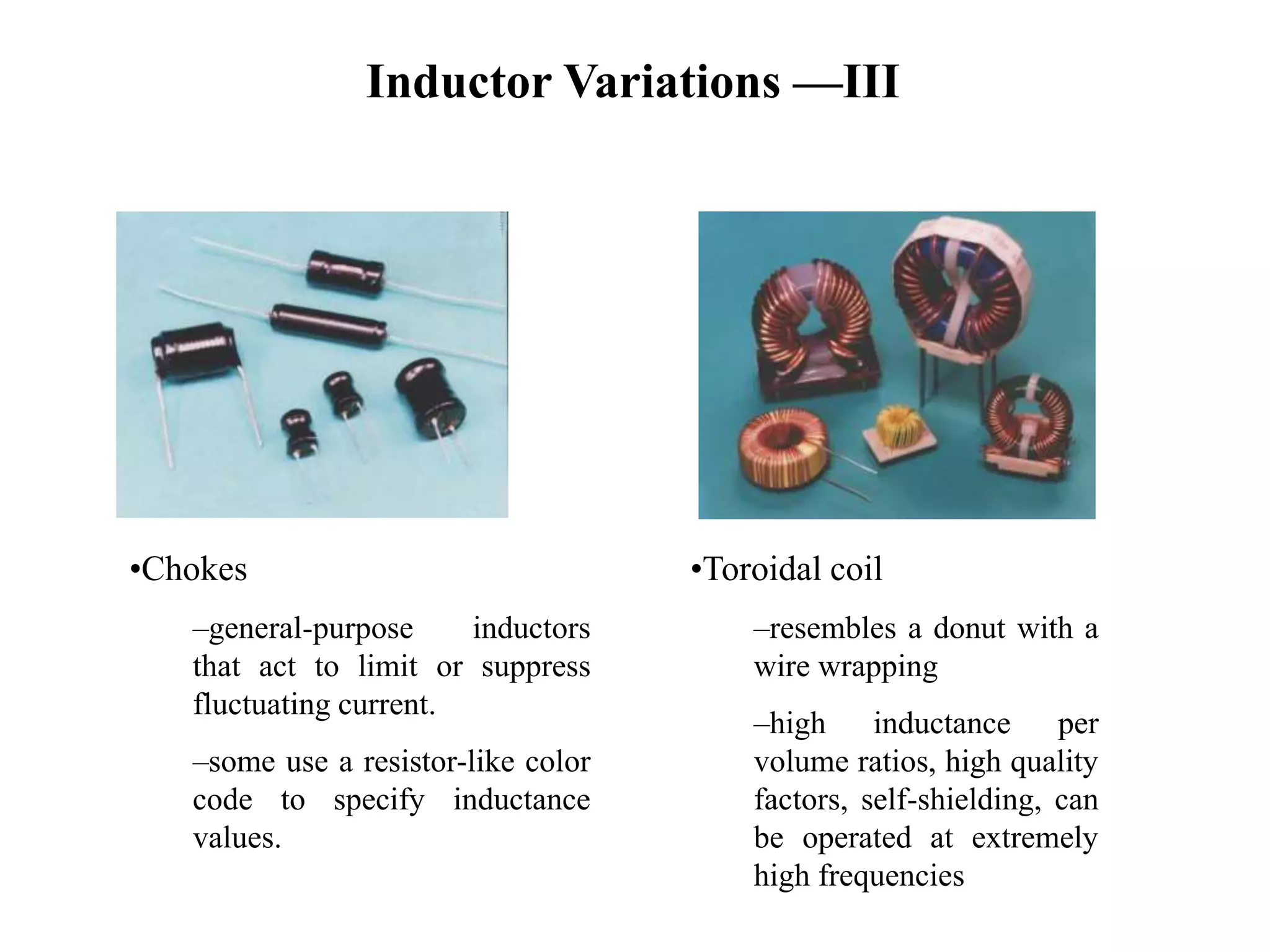 Inductor Variations —III
•Chokes
–general-purpose inductors
that act to limit or suppress
fluctuating current.
–some use a resistor-like color
code to specify inductance
values.
•Toroidal coil
–resembles a donut with a
wire wrapping
–high inductance per
volume ratios, high quality
factors, self-shielding, can
be operated at extremely
high frequencies
 