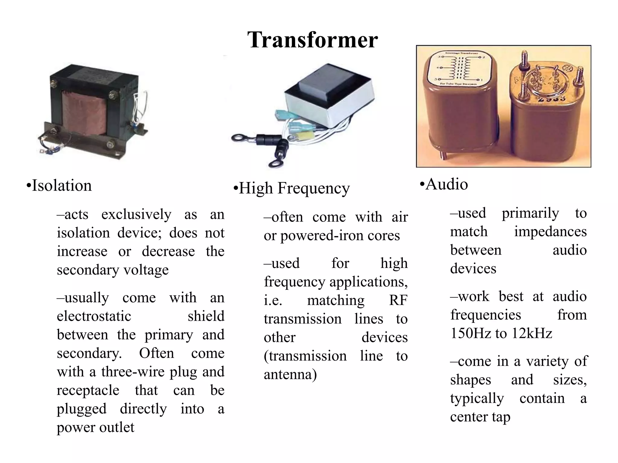 Transformer
•Isolation
–acts exclusively as an
isolation device; does not
increase or decrease the
secondary voltage
–usually come with an
electrostatic shield
between the primary and
secondary. Often come
with a three-wire plug and
receptacle that can be
plugged directly into a
power outlet
•High Frequency
–often come with air
or powered-iron cores
–used for high
frequency applications,
i.e. matching RF
transmission lines to
other devices
(transmission line to
antenna)
•Audio
–used primarily to
match impedances
between audio
devices
–work best at audio
frequencies from
150Hz to 12kHz
–come in a variety of
shapes and sizes,
typically contain a
center tap
 