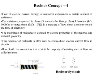 Resistor Concept —I
•Flow of electric current through a conductor experiences a certain amount of
resistance.
•The resistance, expressed in ohms (W, named after George ohm), kilo-ohms (kW,
1000W), or mega-ohms (MW, 106W) is a measure of how much a resistor resists
the flow of electricity.
•The magnitude of resistance is dictated by electric properties of the material and
material geometry.
•This behavior of materials is often used to control/limit electric current flow in
circuits.
•Henceforth, the conductors that exhibit the property of resisting current flow are
called resistors.
Resistor Symbols
 