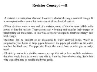Resistor Concept —II
•A resistor is a dissipative element. It converts electrical energy into heat energy. It
is analogous to the viscous friction element of mechanical system.
•When electrons enter at one end of a resistor, some of the electrons collide with
atoms within the resistor. These atoms start vibrating and transfer their energy to
neighboring air molecules. In this way, a resistor dissipates electrical energy into
heat energy.
•Resistors can be thought of as analogous to water carrying pipes. Water is
supplied to your home in large pipes, however, the pipes get smaller as the water
reaches the final user. The pipe size limits the water flow to what you actually
need.
•Electricity works in a similar manner, except that wires have so little resistance
that they would have to be very very thin to limit the flow of electricity. Such thin
wire would be hard to handle and break easily.
 