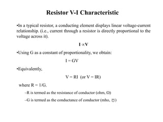 Resistor V-I Characteristic
•In a typical resistor, a conducting element displays linear voltage-current
relationship. (i.e., current through a resistor is directly proportional to the
voltage across it).
I V
•Using G as a constant of proportionality, we obtain:
I = GV
•Equivalently,
V = RI (or V = IR)
where R = 1/G.
–R is termed as the resistance of conductor (ohm, W)
–G is termed as the conductance of conductor (mho, )
 