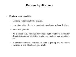 Resistor Applications
• Resistors are used for:
– Limiting current in electric circuits.
– Lowering voltage levels in electric circuits (using voltage divider).
– As current provider.
– As a sensor (e.g., photoresistor detects light condition, thermistor
detects temperature condition, strain gauge detects load condition,
etc.)
– In electronic circuits, resistors are used as pull-up and pull-down
elements to avoid floating signal levels.
 