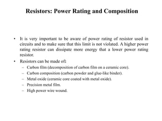 Resistors: Power Rating and Composition
• It is very important to be aware of power rating of resistor used in
circuits and to make sure that this limit is not violated. A higher power
rating resistor can dissipate more energy that a lower power rating
resistor.
• Resistors can be made of:
– Carbon film (decomposition of carbon film on a ceramic core).
– Carbon composition (carbon powder and glue-like binder).
– Metal oxide (ceramic core coated with metal oxide).
– Precision metal film.
– High power wire wound.
 