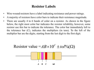 Resistor Labels
• Wire-wound resistors have a label indicating resistance and power ratings.
• A majority of resistors have color bars to indicate their resistance magnitude.
• There are usually 4 to 6 bands of color on a resistor. As shown in the figure
below, the right most color bar indicates the resistor reliability, however, some
resistor use this bar to indicate the tolerance. The color bar immediately left to
the tolerance bar (C), indicates the multipliers (in tens). To the left of the
multiplier bar are the digits, starting from the last digit to the first digit.
Resistor value = )
%(
10 W

 tol
AB C
 