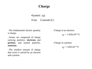 •Symbol: (q)
•Unit: Coulomb (C)
–The fundamental electric quantity
is charge.
–Atoms are composed of charge
carrying particles: electrons and
protons, and neutral particles,
neutrons.
–The smallest amount of charge
that exists is carried by an electron
and a proton.
–Charge in an electron:
qe = -1.602x10-19 C
–Charge in a proton:
qp = 1.602x10-19 C
Charge
 