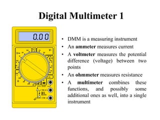 Digital Multimeter 1
• DMM is a measuring instrument
• An ammeter measures current
• A voltmeter measures the potential
difference (voltage) between two
points
• An ohmmeter measures resistance
• A multimeter combines these
functions, and possibly some
additional ones as well, into a single
instrument
 