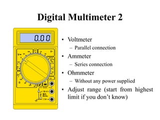 Digital Multimeter 2
• Voltmeter
– Parallel connection
• Ammeter
– Series connection
• Ohmmeter
– Without any power supplied
• Adjust range (start from highest
limit if you don’t know)
 
