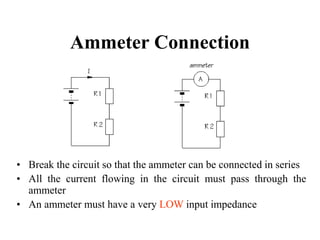 Ammeter Connection
• Break the circuit so that the ammeter can be connected in series
• All the current flowing in the circuit must pass through the
ammeter
• An ammeter must have a very LOW input impedance
 
