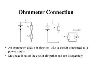 Ohmmeter Connection
• An ohmmeter does not function with a circuit connected to a
power supply
• Must take it out of the circuit altogether and test it separately
 