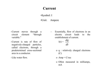 Current
–Current moves through a
circuit element “through
variable.”
–Current is rate of flow of
negatively-charged particles,
called electrons, through a
predetermined cross-sectional
area in a conductor.
–Like water flow.
– Essentially, flow of electrons in an
electric circuit leads to the
establishment of current.
I(t) =
o q : relatively charged electrons
(C)
o Amp = C/sec
o Often measured in milliamps,
mA
dq
dt
•Symbol: I
•Unit: Ampere
 