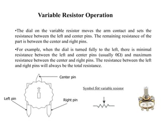 Variable Resistor Operation
•The dial on the variable resistor moves the arm contact and sets the
resistance between the left and center pins. The remaining resistance of the
part is between the center and right pins.
•For example, when the dial is turned fully to the left, there is minimal
resistance between the left and center pins (usually 0W) and maximum
resistance between the center and right pins. The resistance between the left
and right pins will always be the total resistance.
Symbol for variable resistor
Center pin
Left pin Right pin
 
