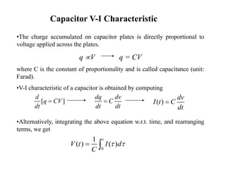 Capacitor V-I Characteristic
•The charge accumulated on capacitor plates is directly proportional to
voltage applied across the plates.
q V q = CV
where C is the constant of proportionality and is called capacitance (unit:
Farad).
•V-I characteristic of a capacitor is obtained by computing
•Alternatively, integrating the above equation w.r.t. time, and rearranging
terms, we get
[ ]
d
q CV
dt

dq dv
C
dt dt
 ( )
dv
I t C
dt

0
1
( ) ( )
t
V t I d
C
 
 
 