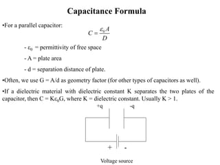Capacitance Formula
+q -q
Voltage source
+ -
•For a parallel capacitor:
- e0 = permittivity of free space
- A = plate area
- d = separation distance of plate.
•Often, we use G = A/d as geometry factor (for other types of capacitors as well).
•If a dielectric material with dielectric constant K separates the two plates of the
capacitor, then C = Ke0G, where K = dielectric constant. Usually K > 1.
0 A
C
D
e

 