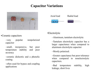 Capacitor Variations
•Ceramic capacitors
–very popular nonpolarized
capacitor
–small, inexpensive, but poor
temperature stability and poor
accuracy
–ceramic dielectric and a phenolic
coating
–often used for bypass and coupling
applications
•Electrolytic
–Aluminum, tantalum electrolytic
–Tantalum electrolytic capacitor has a
larger capacitance when compared to
aluminum electrolytic capacitor
–Mostly polarized.
–Greater capacitance but poor tolerance
when compared to nonelectrolytic
capacitors.
–Bad temperature stability, high
leakage, short lives
Axial lead Radial lead
 