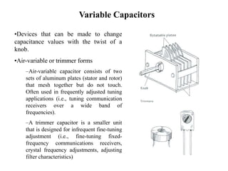 Variable Capacitors
•Devices that can be made to change
capacitance values with the twist of a
knob.
•Air-variable or trimmer forms
–Air-variable capacitor consists of two
sets of aluminum plates (stator and rotor)
that mesh together but do not touch.
Often used in frequently adjusted tuning
applications (i.e., tuning communication
receivers over a wide band of
frequencies).
–A trimmer capacitor is a smaller unit
that is designed for infrequent fine-tuning
adjustment (i.e., fine-tuning fixed-
frequency communications receivers,
crystal frequency adjustments, adjusting
filter characteristics)
 