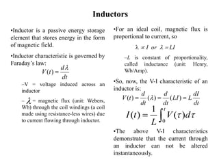 Inductors
•For an ideal coil, magnetic flux is
proportional to current, so
  I or   LI
–L is constant of proportionality,
called inductance (unit: Henry,
Wb/Amp).
•So, now, the V-I characteristic of an
inductor is:
•The above V-I characteristics
demonstrate that the current through
an inductor can not be altered
instantaneously.
0
1
( ) ( )
t
I t V d
L
 
 
( ) ( ) ( )
d d dI
V t LI L
dt dt dt

  
•Inductor is a passive energy storage
element that stores energy in the form
of magnetic field.
•Inductor characteristic is governed by
Faraday’s law:
–V = voltage induced across an
inductor
– = magnetic flux (unit: Webers,
Wb) through the coil windings (a coil
made using resistance-less wires) due
to current flowing through inductor.
( )
d
V t
dt



 