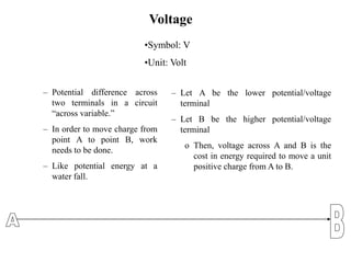 Voltage
– Potential difference across
two terminals in a circuit
“across variable.”
– In order to move charge from
point A to point B, work
needs to be done.
– Like potential energy at a
water fall.
– Let A be the lower potential/voltage
terminal
– Let B be the higher potential/voltage
terminal
o Then, voltage across A and B is the
cost in energy required to move a unit
positive charge from A to B.
•Symbol: V
•Unit: Volt
 
