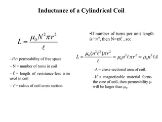 Inductance of a Cylindrical Coil
•If number of turns per unit length
is “n”, then N= , so:
n
2 2 2
2 2 2
0
0 0
( )
n r
L n r n A
m 
m  m
  
–A = cross-sectional area of coil.
–If a magnetizable material forms
the core of coil, then permeability m
will be larger than m0.
2 2
0 N r
L
m 

– = permeability of free space
– N = number of turns in coil
– = length of resistance-less wire
used in coil
– = radius of coil cross section.
r
0
m
 