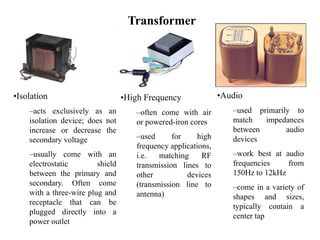 Transformer
•Isolation
–acts exclusively as an
isolation device; does not
increase or decrease the
secondary voltage
–usually come with an
electrostatic shield
between the primary and
secondary. Often come
with a three-wire plug and
receptacle that can be
plugged directly into a
power outlet
•High Frequency
–often come with air
or powered-iron cores
–used for high
frequency applications,
i.e. matching RF
transmission lines to
other devices
(transmission line to
antenna)
•Audio
–used primarily to
match impedances
between audio
devices
–work best at audio
frequencies from
150Hz to 12kHz
–come in a variety of
shapes and sizes,
typically contain a
center tap
 