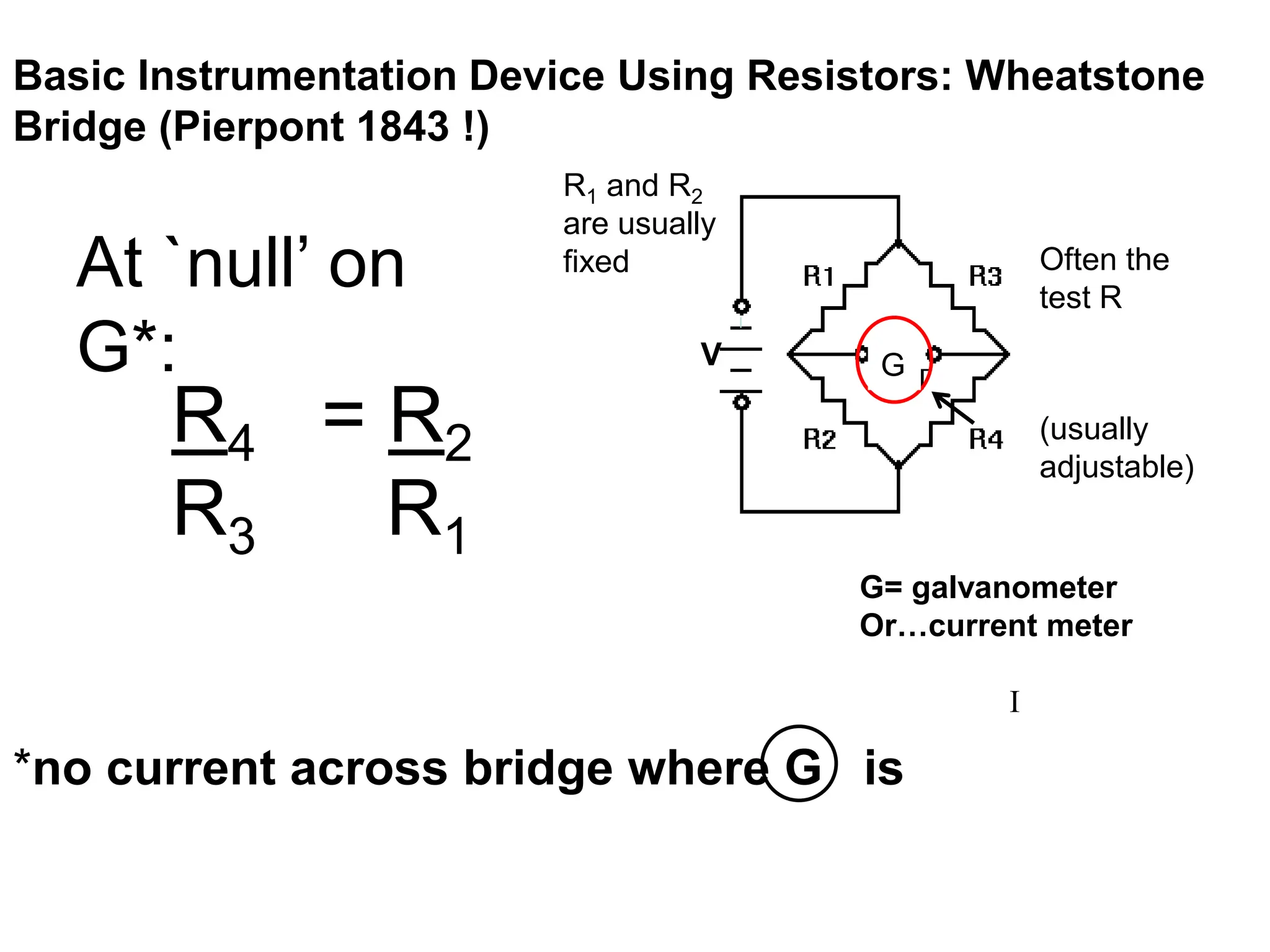 G
Basic Instrumentation Device Using Resistors: Wheatstone
Bridge (Pierpont 1843 !)
G= galvanometer
Or…current meter
I
(usually
adjustable)
Often the
test R
At `null’ on
G*:
R4 = R2
R3 R1
R1 and R2
are usually
fixed
*no current across bridge where G is
V
 