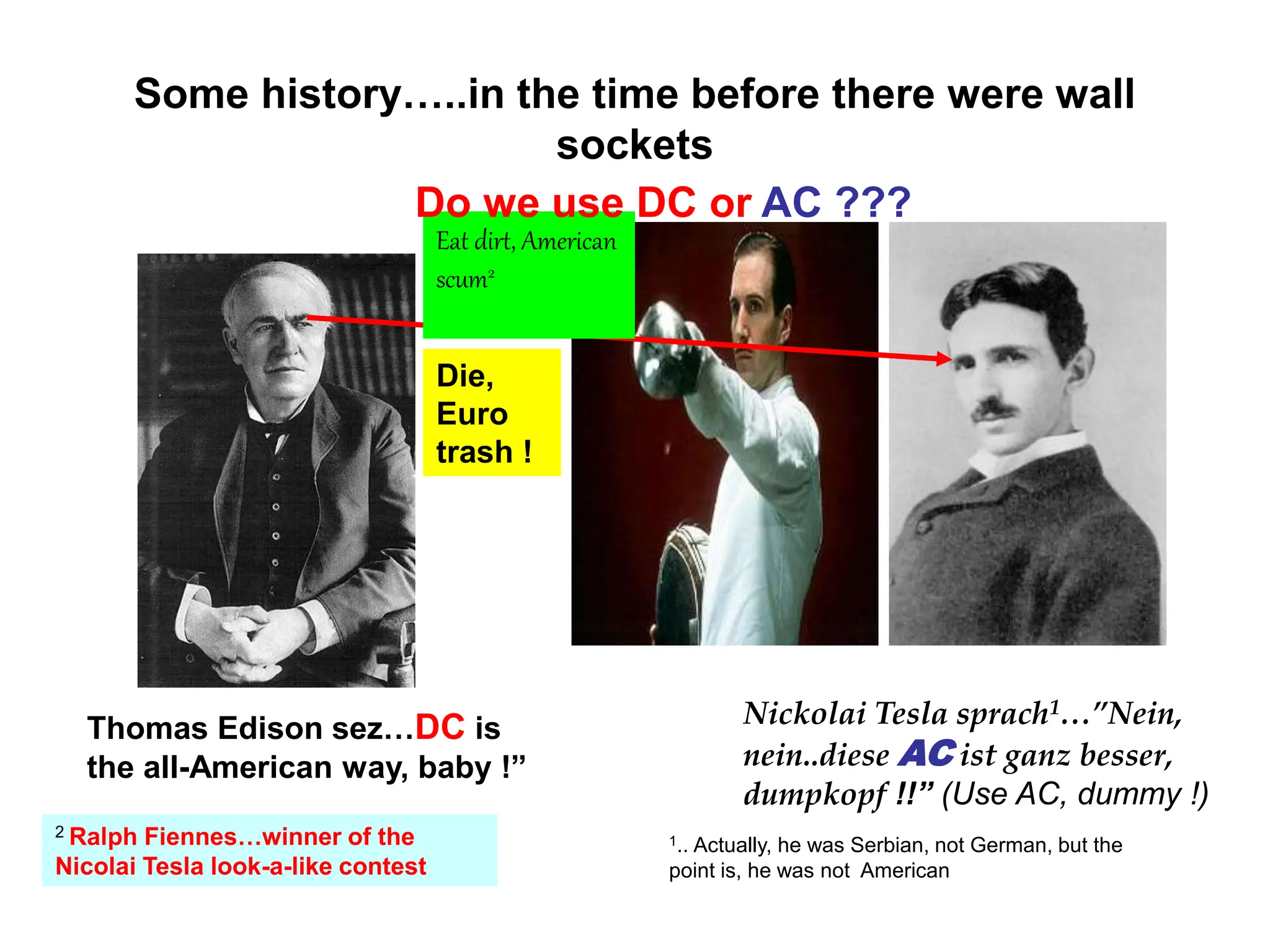 Some history…..in the time before there were wall
sockets
Thomas Edison sez…DC is
the all-American way, baby !”
Nickolai Tesla sprach1…”Nein,
nein..diese AC ist ganz besser,
dumpkopf !!” (Use AC, dummy !)
1.. Actually, he was Serbian, not German, but the
point is, he was not American
Die,
Euro
trash !
Eat dirt, American
scum2
2 Ralph Fiennes…winner of the
Nicolai Tesla look-a-like contest
Do we use DC or AC ???
 