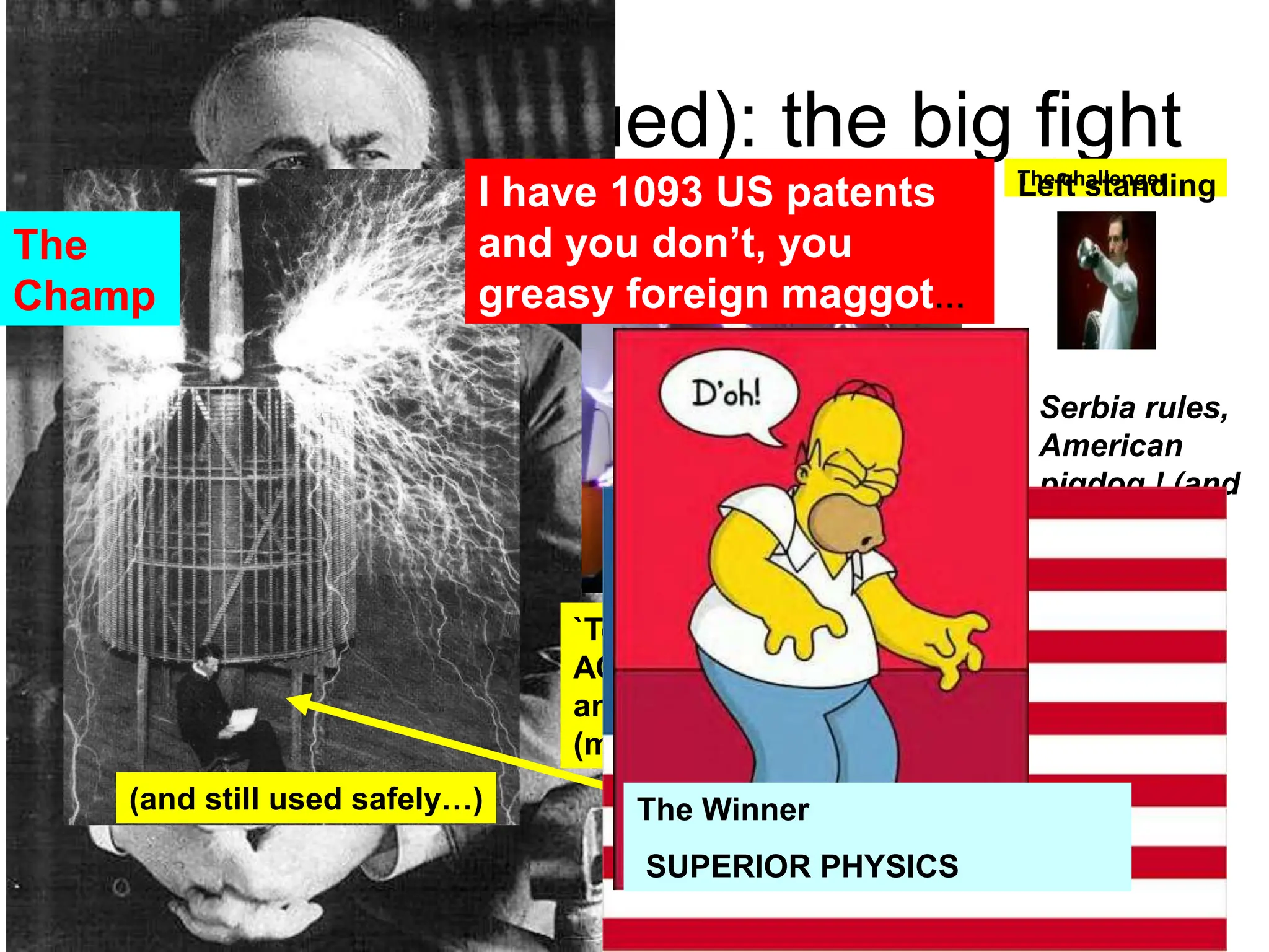 History (continued): the big fight
`Tesla coil demonstrates that
AC can be `transformed’ up
and down in V without
(much) loss….
(and still used safely…)
I have 1093 US patents
and you don’t, you
greasy foreign maggot…
Tesla showboating
the safety features
Serbia rules,
American
pigdog ! (and
I got 700
patents,
turkey)
The Winner
SUPERIOR PHYSICS
The challenger
The
Champ
Left standing
 