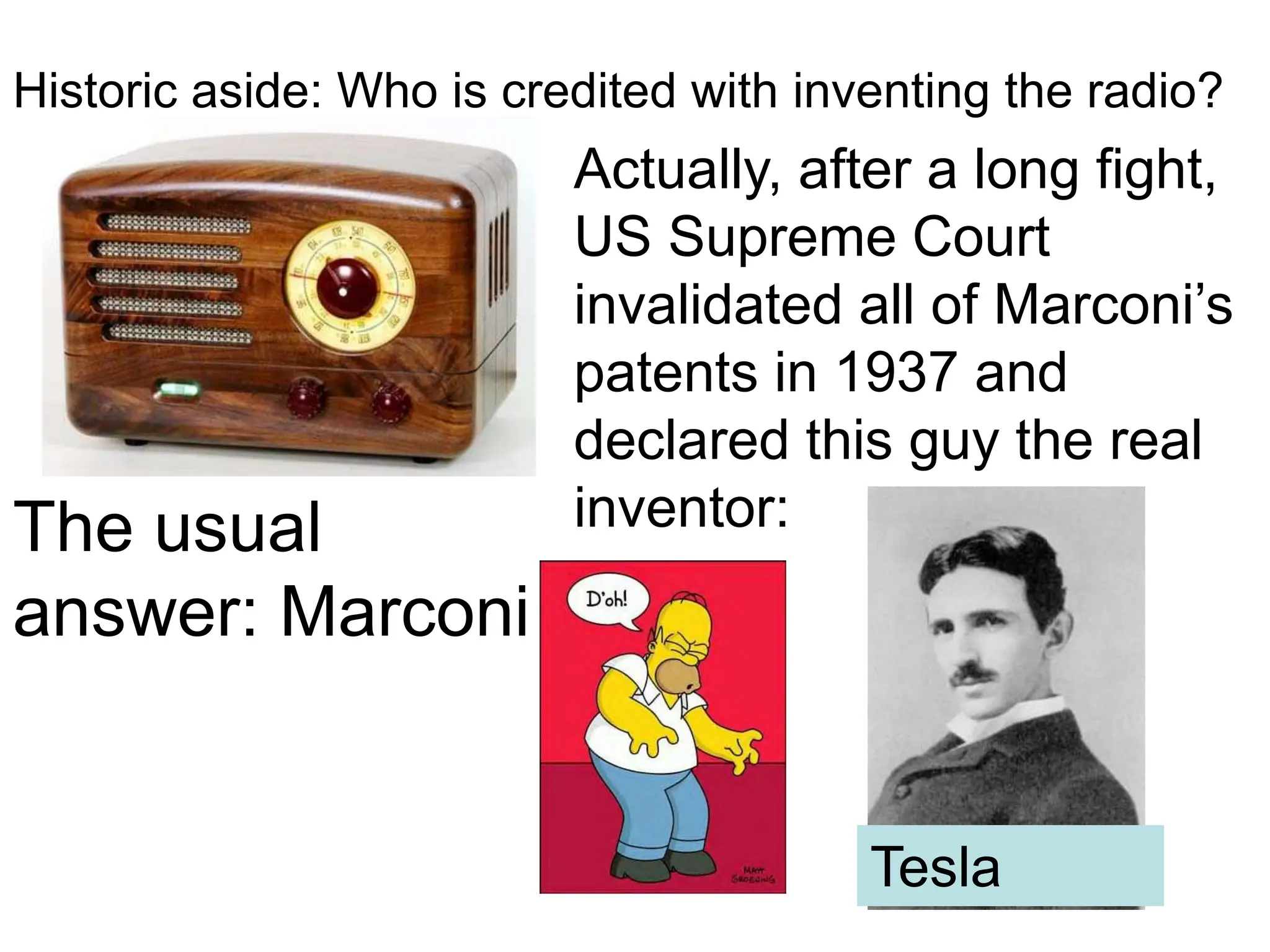 Historic aside: Who is credited with inventing the radio?
The usual
answer: Marconi
Actually, after a long fight,
US Supreme Court
invalidated all of Marconi’s
patents in 1937 and
declared this guy the real
inventor:
Tesla
 