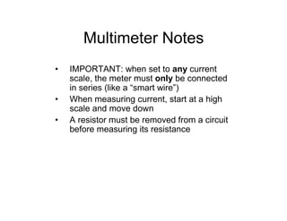 Multimeter Notes
• IMPORTANT: when set to any current
scale, the meter must only be connected
in series (like a “smart wire”)
• When measuring current, start at a high
scale and move down
• A resistor must be removed from a circuit
before measuring its resistance
 