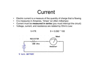 • Electric current is a measure of the quantity of charge that is flowing
• It is measures in Amperes, “Amps” (or often milliamps)
• Current must be measured in series (you must interrupt the circuit)
• Voltage, current, and resistance are related by Ohm’s Law:
V=I*R 9 = 0.090 * 100
Current
 