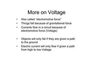 More on Voltage
• Also called “electromotive force”
• Things fall because of gravitational force
• Currents flow in a circuit because of
electromotive force (Voltage)
• Objects will only fall if they are given a path
to the ground
• Electric current will only flow if given a path
from high to low Voltage
 